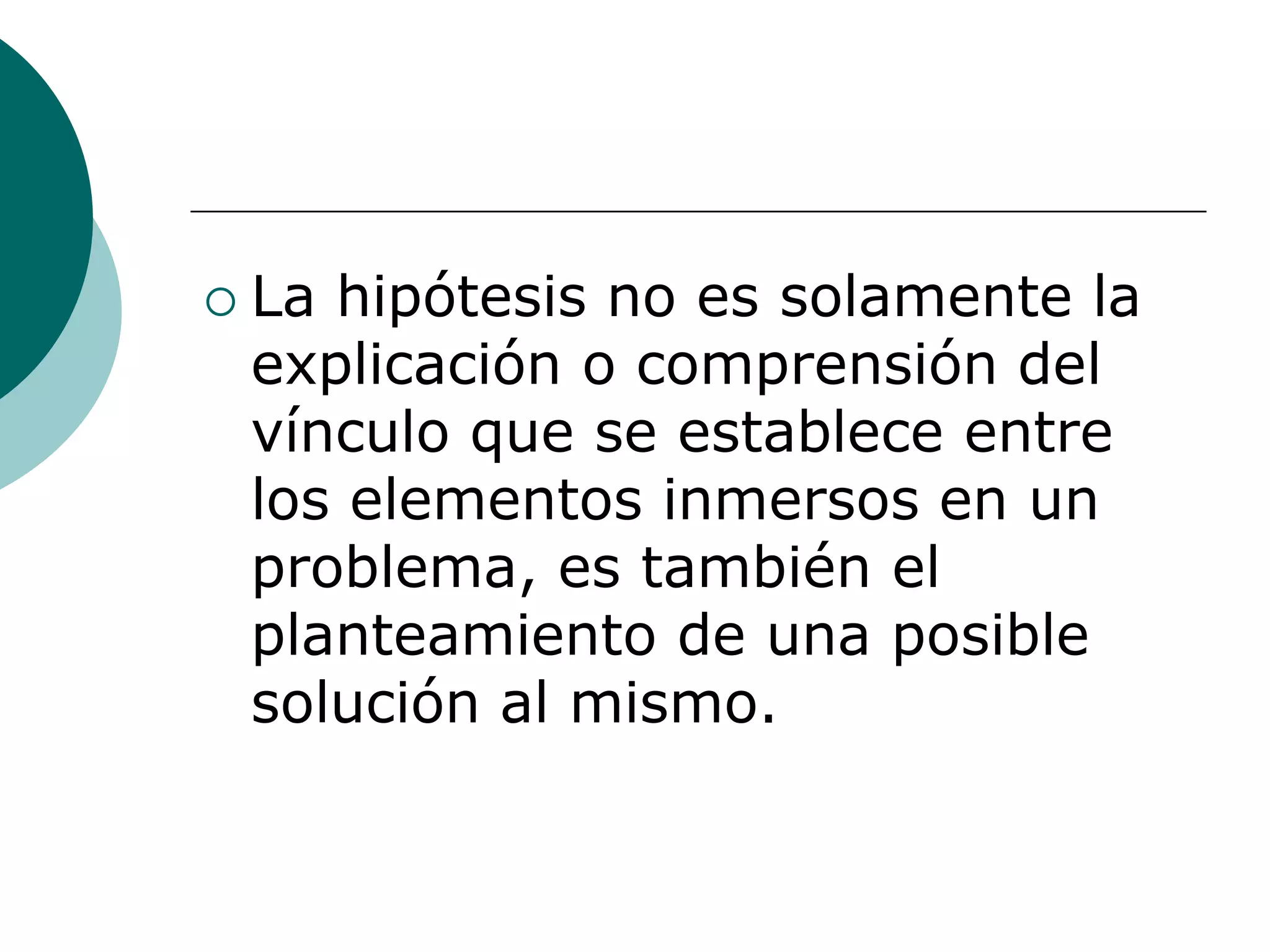  La hipótesis no es solamente la
explicación o comprensión del
vínculo que se establece entre
los elementos inmersos en un
problema, es también el
planteamiento de una posible
solución al mismo.
 