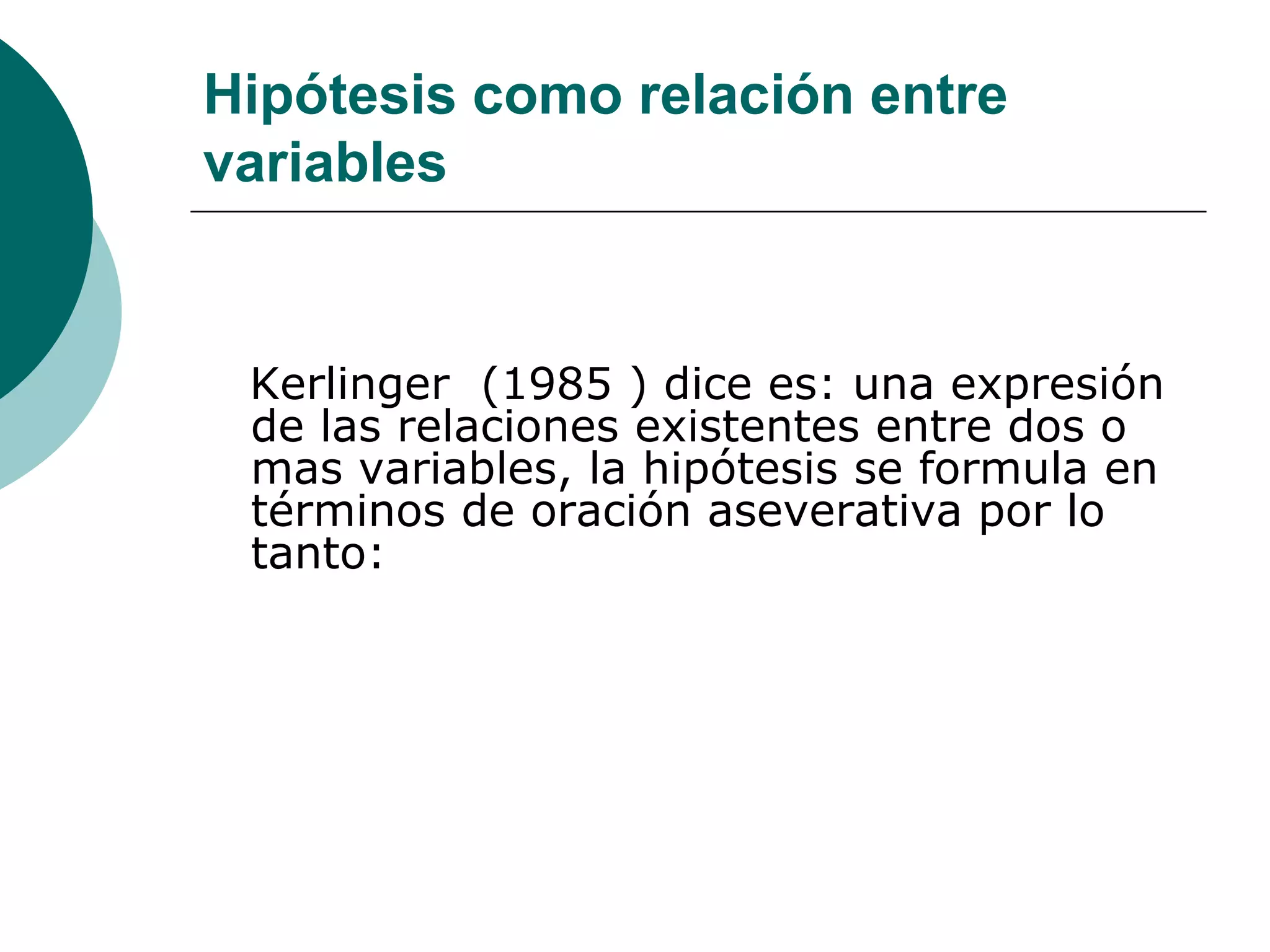 Hipótesis como relación entre
variables
Kerlinger (1985 ) dice es: una expresión
de las relaciones existentes entre dos o
mas variables, la hipótesis se formula en
términos de oración aseverativa por lo
tanto:
 