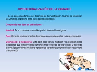 OPERACIONALIZACIÓN DE LA VARIABLE
Es un paso importante en el desarrollo de la investigación. Cuando se identifican
las variables, el próximo paso es su operacionalización.
Comprende tres tipos de definiciones:
Nominal: Es el nombre de la variable que le interesa al investigador.
Real: Consiste en determinar las dimensiones que contienen las variables nominales.
Operacional o Indicadores. Esta da la base para su medición y la definición de los
indicadores que constituyen los elementos más concretos de una variable y de donde
el investigador derivará los ítems o preguntas para el instrumento con que recolectará
la información

 