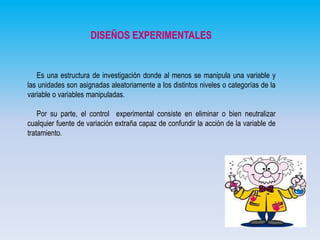 DISEÑOS EXPERIMENTALES

Es una estructura de investigación donde al menos se manipula una variable y
las unidades son asignadas aleatoriamente a los distintos niveles o categorías de la
variable o variables manipuladas.
Por su parte, el control experimental consiste en eliminar o bien neutralizar
cualquier fuente de variación extraña capaz de confundir la acción de la variable de
tratamiento.

 