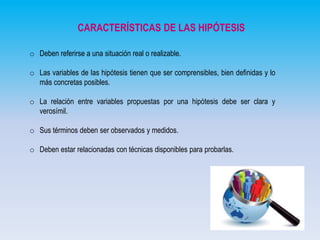 CARACTERÍSTICAS DE LAS HIPÓTESIS
o Deben referirse a una situación real o realizable.
o Las variables de las hipótesis tienen que ser comprensibles, bien definidas y lo
más concretas posibles.
o La relación entre variables propuestas por una hipótesis debe ser clara y
verosímil.
o Sus términos deben ser observados y medidos.
o Deben estar relacionadas con técnicas disponibles para probarlas.

 