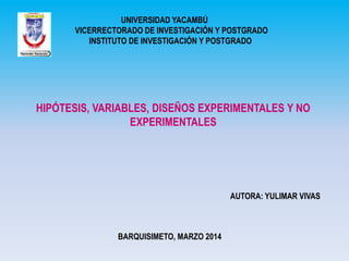 UNIVERSIDAD YACAMBÚ
VICERRECTORADO DE INVESTIGACIÓN Y POSTGRADO
INSTITUTO DE INVESTIGACIÓN Y POSTGRADO

HIPÓTESIS, VARIABLES, DISEÑOS EXPERIMENTALES Y NO
EXPERIMENTALES

AUTORA: YULIMAR VIVAS

BARQUISIMETO, MARZO 2014

 