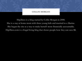 COLLIN MORGAN


             Hip2Save is a blog started by Collin Morgan in 2008.
 She is a stay at home mom with three young kids and married to a Marine.
  She began the site as a way to make herself more financially accountable.
Hip2Save.com is a frugal living blog that shows people how they can save $$.
 