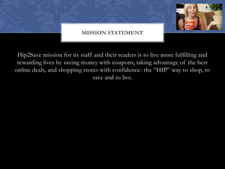 MISSION STATEMENT


 Hip2Save mission for its staff and their readers is to live more fulfilling and
 rewarding lives by saving money with coupons, taking advantage of the best
online deals, and shopping stores with confidence- the “HIP” way to shop, to
                               save and to live.
 