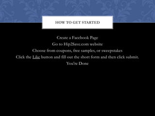 HOW TO GET STARTED


                       Create a Facebook Page
                     Go to Hip2Save.com website
          Choose from coupons, free samples, or sweepstakes
Click the Like button and fill out the short form and then click submit.
                              You're Done
 