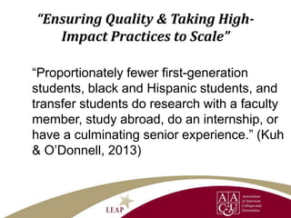 “Ensuring Quality & Taking High-
Impact Practices to Scale”
“Proportionately fewer first-generation
students, black and Hispanic students, and
transfer students do research with a faculty
member, study abroad, do an internship, or
have a culminating senior experience.” (Kuh
& O’Donnell, 2013)
 