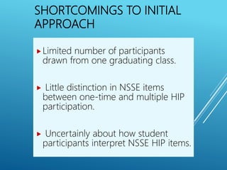 SHORTCOMINGS TO INITIAL
APPROACH
Limited number of participants
drawn from one graduating class.
 Little distinction in NSSE items
between one-time and multiple HIP
participation.
 Uncertainly about how student
participants interpret NSSE HIP items.
 