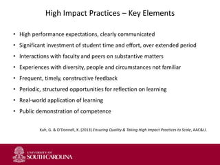 High Impact Practices – Key Elements
• High performance expectations, clearly communicated
• Significant investment of student time and effort, over extended period
• Interactions with faculty and peers on substantive matters
• Experiences with diversity, people and circumstances not familiar
• Frequent, timely, constructive feedback
• Periodic, structured opportunities for reflection on learning
• Real-world application of learning
• Public demonstration of competence
Kuh, G. & O’Donnell, K. (2013) Ensuring Quality & Taking High Impact Practices to Scale, AAC&U.
 