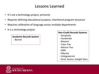 Lessons Learned
• It’s not a technology project, primarily
• Requires defining educational purpose, intentional program structure
• Requires calibration of language across multiple departments
• It is a technology project
Non-Credit Records Systems
- Symplicity
- Handshake
- Maxient
- Tutor-Trac
- Advisor-Trac
- SARS
- Odyssey
- CollegiateLink
- Excel, Access, Google-Docs
Academic Records System
- Banner
 