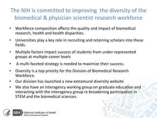 The NIH is committed to improving the diversity of the
biomedical & physician scientist research workforce
• Workforce composition affects the quality and impact of biomedical
research, health and health disparities.
• Universities play a key role in recruiting and retaining scholars into these
fields.
• Multiple factors impact success of students from under-represented
groups at multiple career levels
• A multi-faceted strategy is needed to maximize their success.
• Diversity is a top priority for the Division of Biomedical Research
Workforce.
• Our division has launched a new extramural diversity website
• We also have an interagency working group on graduate education and
interacting with the interagency group re broadening participation in
STEM and the biomedical sciences.
 