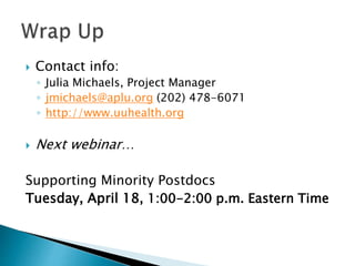  Contact info:
◦ Julia Michaels, Project Manager
◦ jmichaels@aplu.org (202) 478-6071
◦ http://www.uuhealth.org
 Next webinar…
Supporting Minority Postdocs
Tuesday, April 18, 1:00-2:00 p.m. Eastern Time
 