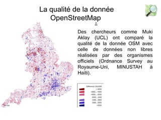 La qualité de la donnée
OpenStreetMap
Des chercheurs comme Muki
Aklay (UCL) ont comparé la
qualité de la donnée OSM avec
celle de données non libres
réalisées par des organismes
officiels (Ordnance Survey au
Royaume-Uni, MINUSTAH à
Haïti).
 
