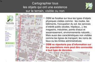 1s
• OSM se focalise sur tous les types d'objets
physiques visbles comme : les routes, les
bâtiments, l'occupation du sol, les services
d’intérêt public (écoles, hôpitaux...), les
magasins, industries, points d'eaux et
assainissement, environnements naturels...
Mais aussi des caractéristiques non visibles
comme les lignes de transport, les noms de
lieux ou les limites administratives
Cartographier tous
les objets qui ont une existence
sur le terrain, visible ou non
• OSM ne répertorie pas d'information sur
les populations mais peut être connectée
à tout type de données.
 