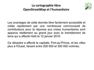 La cartographie libre
OpenStreetMap et l'humanitaire
Les avantages de cette donnée libre facilement accessible et
créée rapidement par une nombreuse communauté de
contributeurs pour la réponse aux crises humanitaires sont
apparus réellement au grand jour avec le tremblement de
terre qui a affecté Haïti le 12 janvier 2010.
Ce désastre a affecté la capitale, Port-au-Prince, et les villes
plus à l'Ouest, faisant entre 200 000 et 300 000 victimes.
 