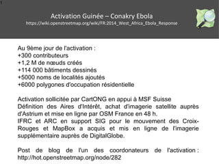 1
Activation Guinée – Conakry Ebola
https://wiki.openstreetmap.org/wiki/FR:2014_West_Africa_Ebola_Response
Au 9ème jour de l'activation :
+300 contributeurs
+1,2 M de nœuds créés
+114 000 bâtiments dessinés
+5000 noms de localités ajoutés
+6000 polygones d'occupation résidentielle
Activation sollicitée par CartONG en appui à MSF Suisse
Définition des Aires d'Intérêt, achat d'imagerie satellite auprès
d'Astrium et mise en ligne par OSM France en 48 h.
IFRC et ARC en support SIG pour le mouvement des Croix-
Rouges et MapBox a acquis et mis en ligne de l'imagerie
supplémentaire auprès de DigitalGlobe.
Post de blog de l'un des coordonateurs de l'activation :
http://hot.openstreetmap.org/node/282
 