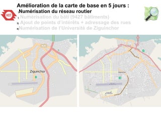 Amélioration de la carte de base en 5 jours :
1)Numérisation du réseau routier
2) Numérisation du bâti (9427 bâtiments)
3) Ajout de points d’intérêts + adressage des rues
4)Numérisation de l’Université de Ziguinchor
 