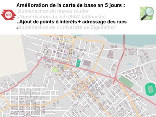 Amélioration de la carte de base en 5 jours :
1)Numérisation du réseau routier
2) Numérisation du bâti (9427 bâtiments)
3) Ajout de points d’intérêts + adressage des rues
4)Numérisation de l’Université de Ziguinchor
 