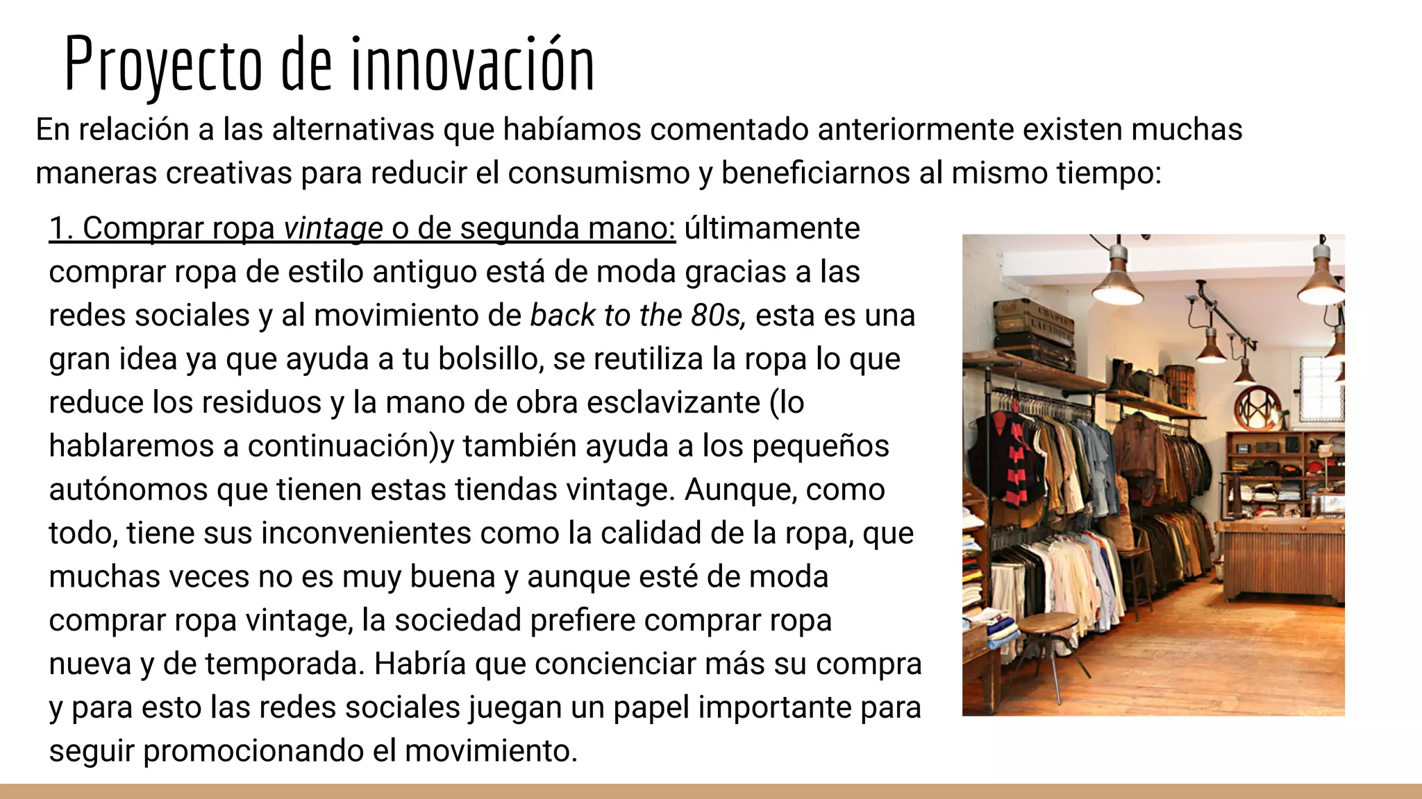 Proyecto de innovación
En relación a las alternativas que habíamos comentado anteriormente existen muchas
maneras creativas para reducir el consumismo y beneﬁciarnos al mismo tiempo:
1. Comprar ropa vintage o de segunda mano: últimamente
comprar ropa de estilo antiguo está de moda gracias a las
redes sociales y al movimiento de back to the 80s, esta es una
gran idea ya que ayuda a tu bolsillo, se reutiliza la ropa lo que
reduce los residuos y la mano de obra esclavizante (lo
hablaremos a continuación)y también ayuda a los pequeños
autónomos que tienen estas tiendas vintage. Aunque, como
todo, tiene sus inconvenientes como la calidad de la ropa, que
muchas veces no es muy buena y aunque esté de moda
comprar ropa vintage, la sociedad preﬁere comprar ropa
nueva y de temporada. Habría que concienciar más su compra
y para esto las redes sociales juegan un papel importante para
seguir promocionando el movimiento.
 