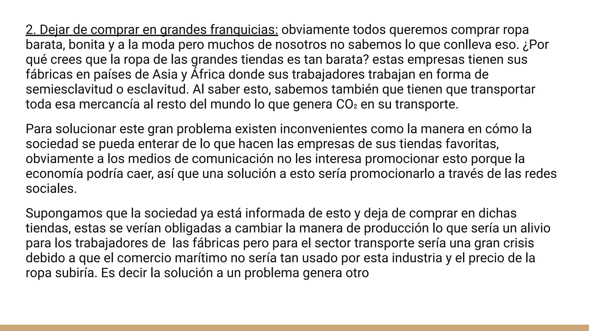2. Dejar de comprar en grandes franquicias: obviamente todos queremos comprar ropa
barata, bonita y a la moda pero muchos de nosotros no sabemos lo que conlleva eso. ¿Por
qué crees que la ropa de las grandes tiendas es tan barata? estas empresas tienen sus
fábricas en países de Asia y África donde sus trabajadores trabajan en forma de
semiesclavitud o esclavitud. Al saber esto, sabemos también que tienen que transportar
toda esa mercancía al resto del mundo lo que genera CO₂ en su transporte.
Para solucionar este gran problema existen inconvenientes como la manera en cómo la
sociedad se pueda enterar de lo que hacen las empresas de sus tiendas favoritas,
obviamente a los medios de comunicación no les interesa promocionar esto porque la
economía podría caer, así que una solución a esto sería promocionarlo a través de las redes
sociales.
Supongamos que la sociedad ya está informada de esto y deja de comprar en dichas
tiendas, estas se verían obligadas a cambiar la manera de producción lo que sería un alivio
para los trabajadores de las fábricas pero para el sector transporte sería una gran crisis
debido a que el comercio marítimo no sería tan usado por esta industria y el precio de la
ropa subiría. Es decir la solución a un problema genera otro
 