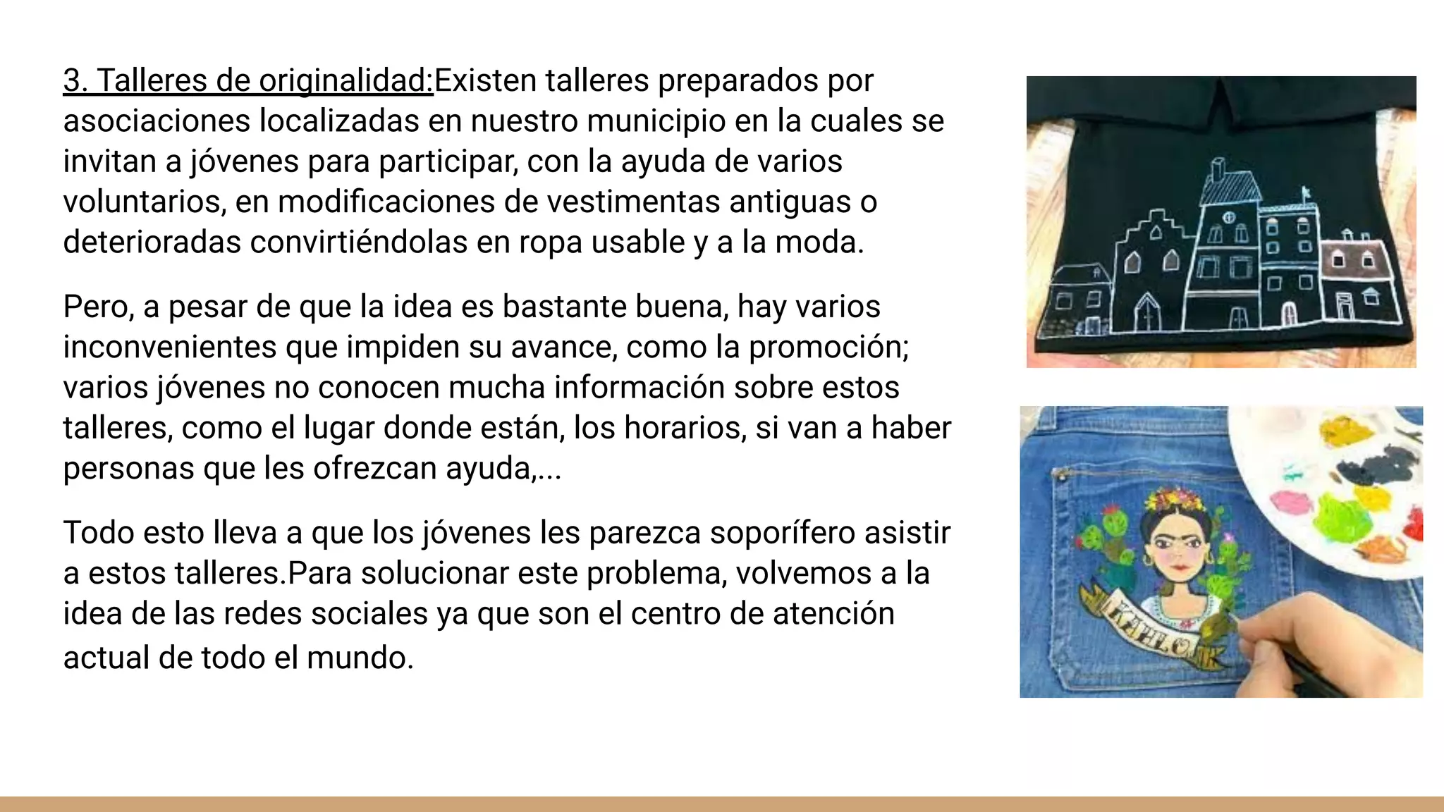 3. Talleres de originalidad:Existen talleres preparados por
asociaciones localizadas en nuestro municipio en la cuales se
invitan a jóvenes para participar, con la ayuda de varios
voluntarios, en modiﬁcaciones de vestimentas antiguas o
deterioradas convirtiéndolas en ropa usable y a la moda.
Pero, a pesar de que la idea es bastante buena, hay varios
inconvenientes que impiden su avance, como la promoción;
varios jóvenes no conocen mucha información sobre estos
talleres, como el lugar donde están, los horarios, si van a haber
personas que les ofrezcan ayuda,...
Todo esto lleva a que los jóvenes les parezca soporífero asistir
a estos talleres.Para solucionar este problema, volvemos a la
idea de las redes sociales ya que son el centro de atención
actual de todo el mundo.
 