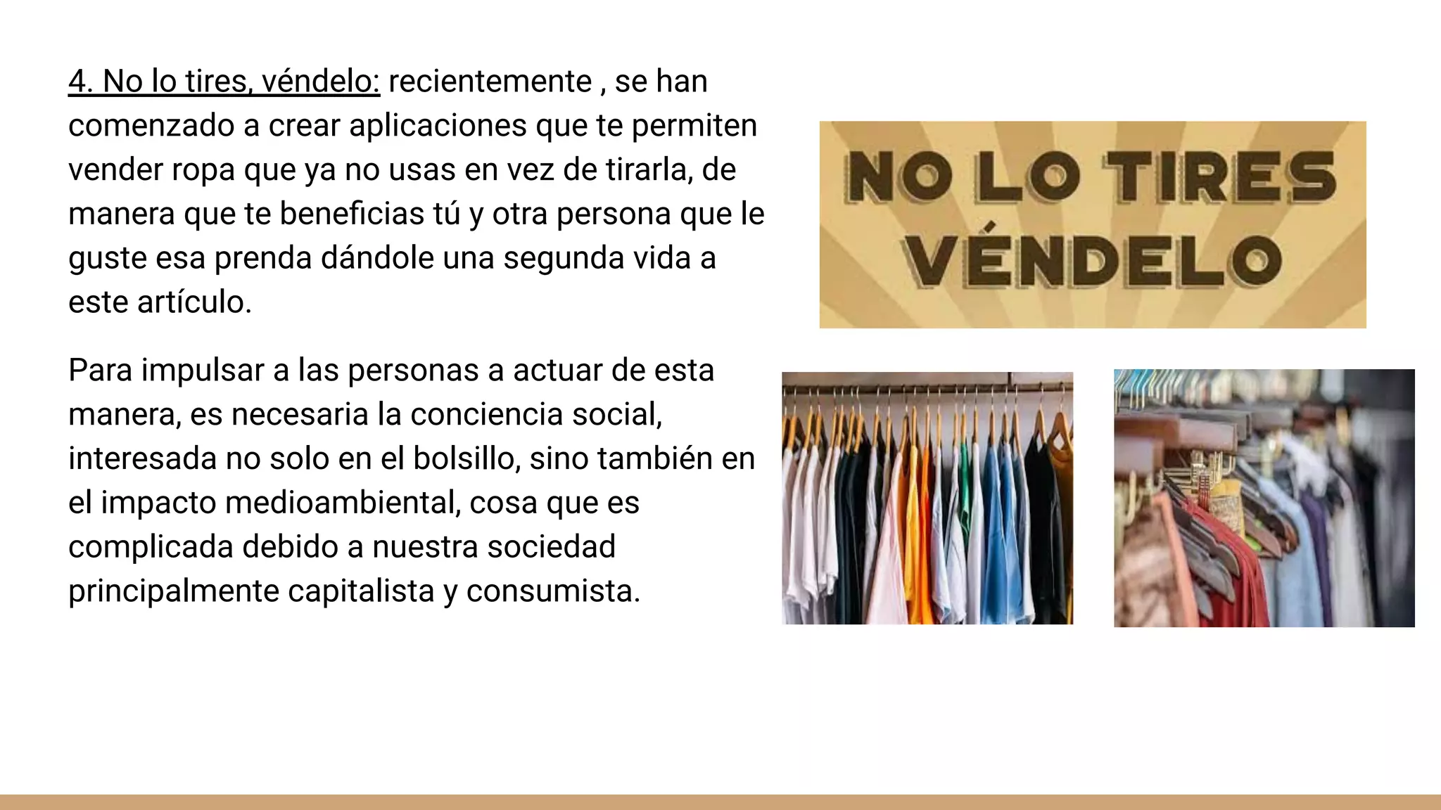 4. No lo tires, véndelo: recientemente , se han
comenzado a crear aplicaciones que te permiten
vender ropa que ya no usas en vez de tirarla, de
manera que te beneﬁcias tú y otra persona que le
guste esa prenda dándole una segunda vida a
este artículo.
Para impulsar a las personas a actuar de esta
manera, es necesaria la conciencia social,
interesada no solo en el bolsillo, sino también en
el impacto medioambiental, cosa que es
complicada debido a nuestra sociedad
principalmente capitalista y consumista.
 