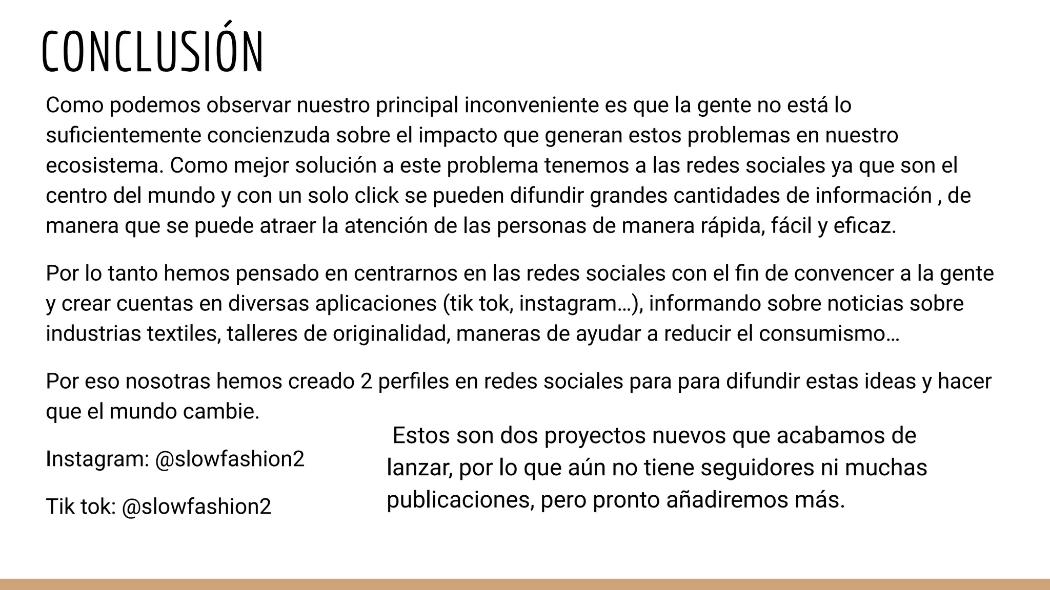 CONCLUSIÓN
Como podemos observar nuestro principal inconveniente es que la gente no está lo
suﬁcientemente concienzuda sobre el impacto que generan estos problemas en nuestro
ecosistema. Como mejor solución a este problema tenemos a las redes sociales ya que son el
centro del mundo y con un solo click se pueden difundir grandes cantidades de información , de
manera que se puede atraer la atención de las personas de manera rápida, fácil y eﬁcaz.
Por lo tanto hemos pensado en centrarnos en las redes sociales con el ﬁn de convencer a la gente
y crear cuentas en diversas aplicaciones (tik tok, instagram…), informando sobre noticias sobre
industrias textiles, talleres de originalidad, maneras de ayudar a reducir el consumismo…
Por eso nosotras hemos creado 2 perﬁles en redes sociales para para difundir estas ideas y hacer
que el mundo cambie.
Instagram: @slowfashion2
Tik tok: @slowfashion2
Estos son dos proyectos nuevos que acabamos de
lanzar, por lo que aún no tiene seguidores ni muchas
publicaciones, pero pronto añadiremos más.
 