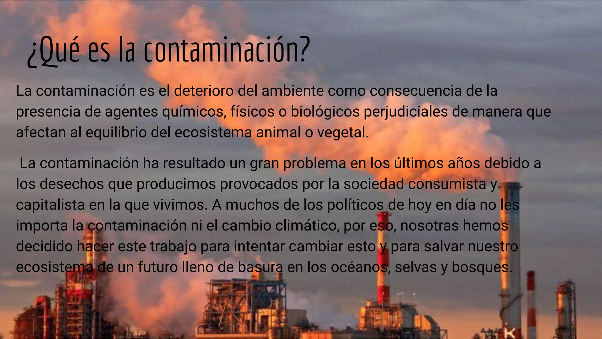 ¿Qué es la contaminación?
La contaminación es el deterioro del ambiente como consecuencia de la
presencia de agentes químicos, físicos o biológicos perjudiciales de manera que
afectan al equilibrio del ecosistema animal o vegetal.
La contaminación ha resultado un gran problema en los últimos años debido a
los desechos que producimos provocados por la sociedad consumista y
capitalista en la que vivimos. A muchos de los políticos de hoy en día no les
importa la contaminación ni el cambio climático, por eso, nosotras hemos
decidido hacer este trabajo para intentar cambiar esto y para salvar nuestro
ecosistema de un futuro lleno de basura en los océanos, selvas y bosques.
 