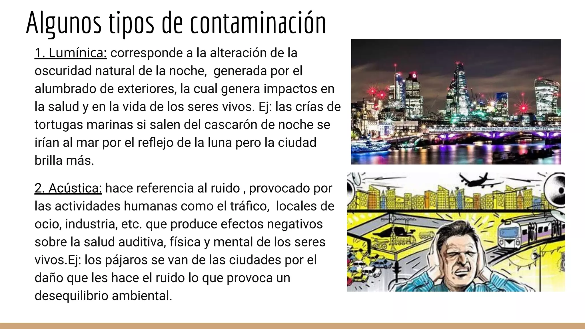 Algunos tipos de contaminación
1. Lumínica: corresponde a la alteración de la
oscuridad natural de la noche, generada por el
alumbrado de exteriores, la cual genera impactos en
la salud y en la vida de los seres vivos. Ej: las crías de
tortugas marinas si salen del cascarón de noche se
irían al mar por el reﬂejo de la luna pero la ciudad
brilla más.
2. Acústica: hace referencia al ruido , provocado por
las actividades humanas como el tráﬁco, locales de
ocio, industria, etc. que produce efectos negativos
sobre la salud auditiva, física y mental de los seres
vivos.Ej: los pájaros se van de las ciudades por el
daño que les hace el ruido lo que provoca un
desequilibrio ambiental.
 