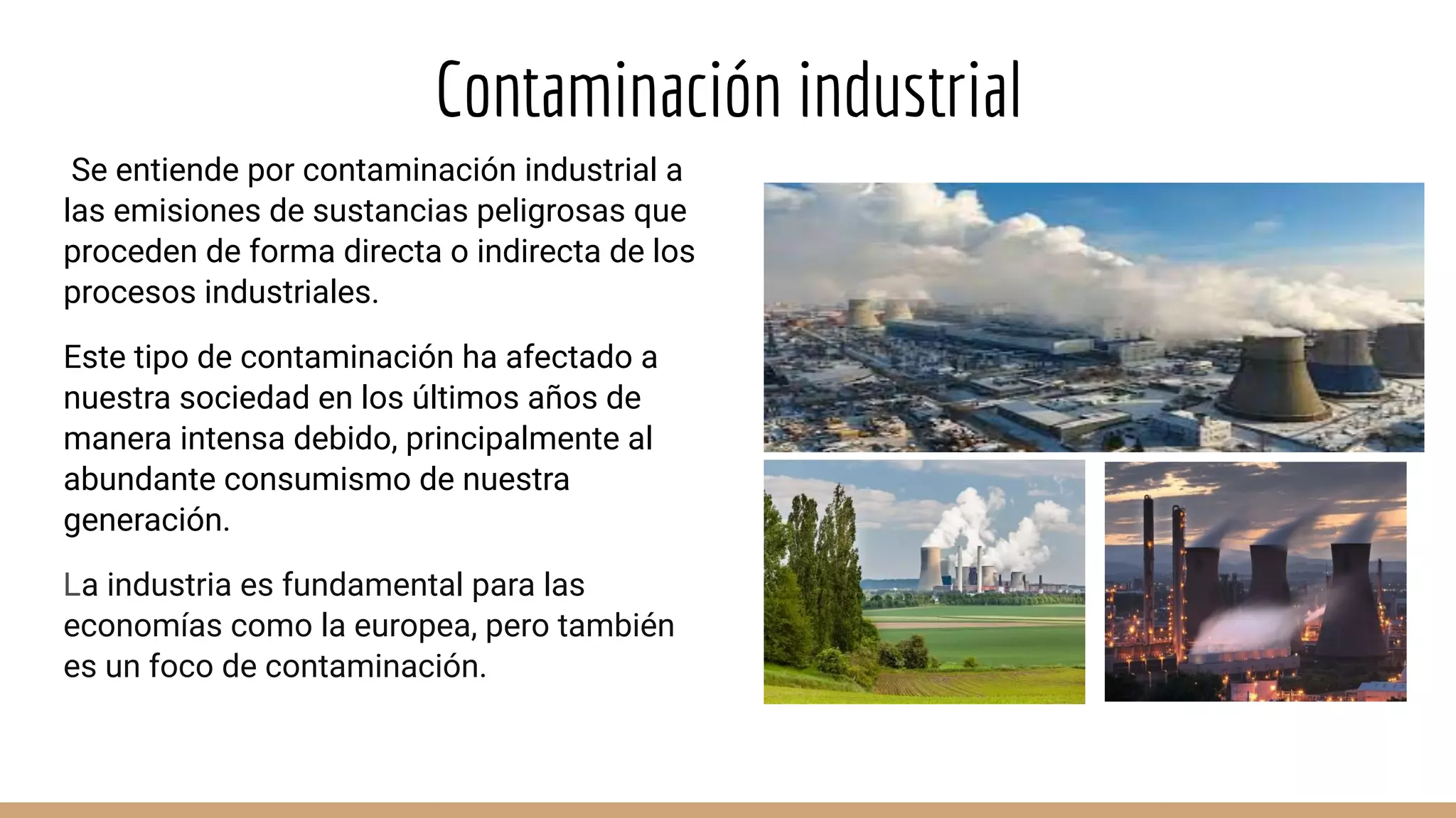 Contaminación industrial
Se entiende por contaminación industrial a
las emisiones de sustancias peligrosas que
proceden de forma directa o indirecta de los
procesos industriales.
Este tipo de contaminación ha afectado a
nuestra sociedad en los últimos años de
manera intensa debido, principalmente al
abundante consumismo de nuestra
generación.
La industria es fundamental para las
economías como la europea, pero también
es un foco de contaminación.
 
