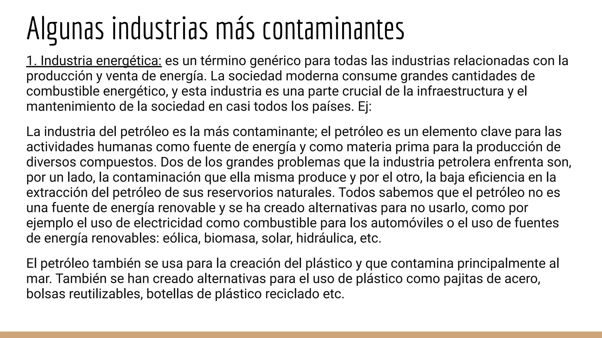 Algunas industrias más contaminantes
1. Industria energética: es un término genérico para todas las industrias relacionadas con la
producción y venta de energía. La sociedad moderna consume grandes cantidades de
combustible energético, y esta industria es una parte crucial de la infraestructura y el
mantenimiento de la sociedad en casi todos los países. Ej:
La industria del petróleo es la más contaminante; el petróleo es un elemento clave para las
actividades humanas como fuente de energía y como materia prima para la producción de
diversos compuestos. Dos de los grandes problemas que la industria petrolera enfrenta son,
por un lado, la contaminación que ella misma produce y por el otro, la baja eﬁciencia en la
extracción del petróleo de sus reservorios naturales. Todos sabemos que el petróleo no es
una fuente de energía renovable y se ha creado alternativas para no usarlo, como por
ejemplo el uso de electricidad como combustible para los automóviles o el uso de fuentes
de energía renovables: eólica, biomasa, solar, hidráulica, etc.
El petróleo también se usa para la creación del plástico y que contamina principalmente al
mar. También se han creado alternativas para el uso de plástico como pajitas de acero,
bolsas reutilizables, botellas de plástico reciclado etc.
 