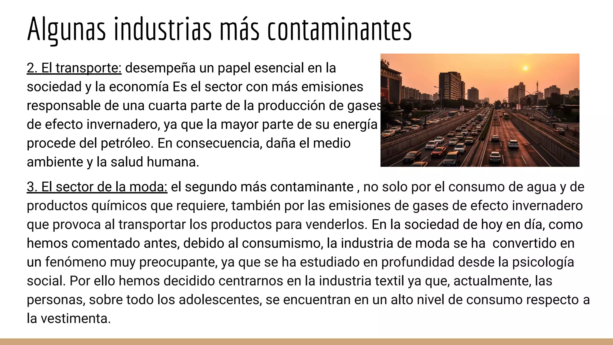 Algunas industrias más contaminantes
3. El sector de la moda: el segundo más contaminante , no solo por el consumo de agua y de
productos químicos que requiere, también por las emisiones de gases de efecto invernadero
que provoca al transportar los productos para venderlos. En la sociedad de hoy en día, como
hemos comentado antes, debido al consumismo, la industria de moda se ha convertido en
un fenómeno muy preocupante, ya que se ha estudiado en profundidad desde la psicología
social. Por ello hemos decidido centrarnos en la industria textil ya que, actualmente, las
personas, sobre todo los adolescentes, se encuentran en un alto nivel de consumo respecto a
la vestimenta.
2. El transporte: desempeña un papel esencial en la
sociedad y la economía Es el sector con más emisiones
responsable de una cuarta parte de la producción de gases
de efecto invernadero, ya que la mayor parte de su energía
procede del petróleo. En consecuencia, daña el medio
ambiente y la salud humana.
 