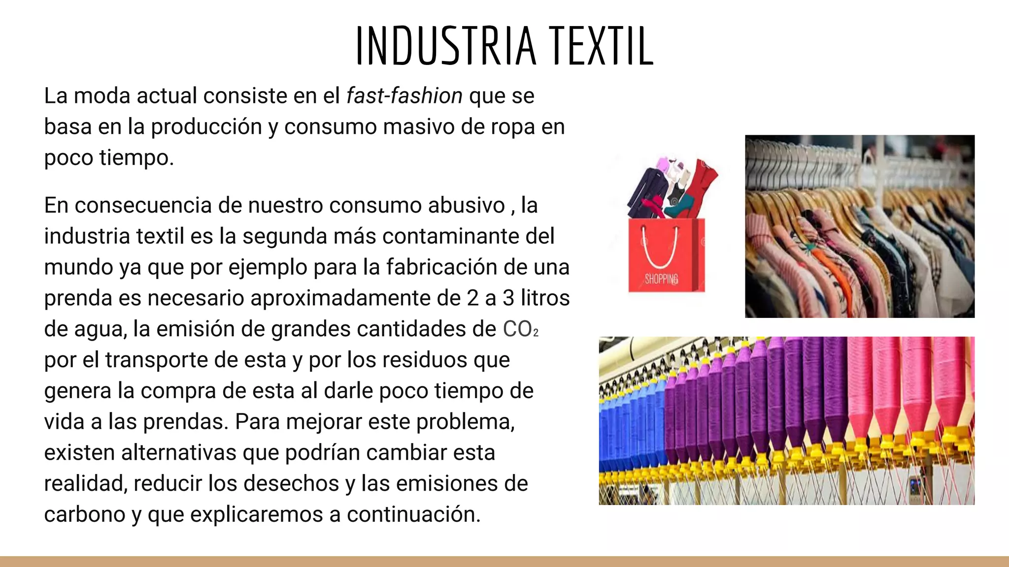 INDUSTRIA TEXTIL
La moda actual consiste en el fast-fashion que se
basa en la producción y consumo masivo de ropa en
poco tiempo.
En consecuencia de nuestro consumo abusivo , la
industria textil es la segunda más contaminante del
mundo ya que por ejemplo para la fabricación de una
prenda es necesario aproximadamente de 2 a 3 litros
de agua, la emisión de grandes cantidades de CO₂
por el transporte de esta y por los residuos que
genera la compra de esta al darle poco tiempo de
vida a las prendas. Para mejorar este problema,
existen alternativas que podrían cambiar esta
realidad, reducir los desechos y las emisiones de
carbono y que explicaremos a continuación.
 