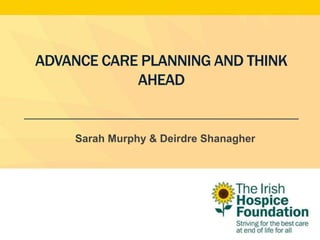 ADVANCE CARE PLANNING AND THINK
AHEAD
Sarah Murphy & Deirdre Shanagher
 