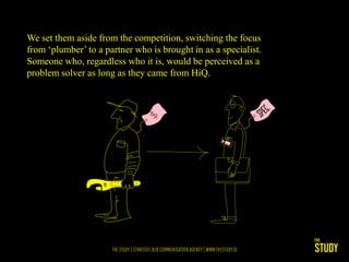We set them aside from the competition, switching the focus
from ‘plumber’ to a partner who is brought in as a specialist.
Someone who, regardless who it is, would be perceived as a
problem solver as long as they came from HiQ.
 