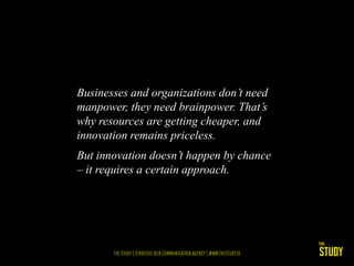 Businesses and organizations don’t need
manpower, they need brainpower. That’s
why resources are getting cheaper, and
innovation remains priceless.
But innovation doesn’t happen by chance
– it requires a certain approach.
 