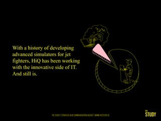 With a history of developing
advanced simulators for jet
fighters, HiQ has been working
with the innovative side of IT.
And still is.
 
