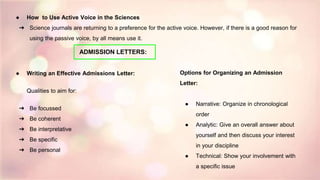 ● How to Use Active Voice in the Sciences
➔ Science journals are returning to a preference for the active voice. However, if there is a good reason for
using the passive voice, by all means use it.
● Writing an Effective Admissions Letter:
Qualities to aim for:
➔ Be focussed
➔ Be coherent
➔ Be interpretative
➔ Be specific
➔ Be personal
Options for Organizing an Admission
Letter:
● Narrative: Organize in chronological
order
● Analytic: Give an overall answer about
yourself and then discuss your interest
in your discipline
● Technical: Show your involvement with
a specific issue
ADMISSION LETTERS:
 