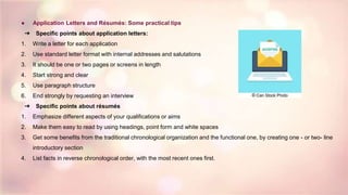 ● Application Letters and Résumés: Some practical tips
➔ Specific points about application letters:
1. Write a letter for each application
2. Use standard letter format with internal addresses and salutations
3. It should be one or two pages or screens in length
4. Start strong and clear
5. Use paragraph structure
6. End strongly by requesting an interview
➔ Specific points about résumés
1. Emphasize different aspects of your qualifications or aims
2. Make them easy to read by using headings, point form and white spaces
3. Get some benefits from the traditional chronological organization and the functional one, by creating one - or two- line
introductory section
4. List facts in reverse chronological order, with the most recent ones first.
 