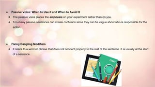 ● Passive Voice: When to Use it and When to Avoid It
➔ The passive voice places the emphasis on your experiment rather than on you.
➔ Too many passive sentences can create confusion since they can be vague about who is responsible for the
action.
● Fixing Dangling Modifiers
➔ It refers to a word or phrase that does not connect properly to the rest of the sentence. It is usually at the start
of a sentence.
 