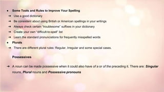 ● Some Tools and Rules to Improve Your Spelling
➔ Use a good dictionary
➔ Be consistent about using British or American spellings in your writings
➔ Always check certain “troublesome” suffixes in your dictionary
➔ Create your own “difficult-to-spell” list
➔ Learn the standard pronunciations for frequently misspelled words
● Plurals
➔ There are different plural rules: Regular, Irregular and some special cases.
Possessives
➔ A noun can be made possessive when it could also have of a or of the preceding it. There are: Singular
nouns, Plural nouns and Possessive pronouns
 
