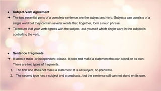 ● Subject-Verb Agreement
➔ The two essential parts of a complete sentence are the subject and verb. Subjects can consists of a
single word but they contain several words that, together, form a noun phrase
➔ To ensure that your verb agrees with the subject, ask yourself which single word in the subject is
controlling the verb.
● Sentence Fragments
➔ It lacks a main -or independent- clause. It does not make a statement that can stand on its own.
There are two types of fragments:
1. The first one does not make a statement. It is all subject, no predicate.
2. The second type has a subject and a predicate, but the sentence still can not stand on its own.
 