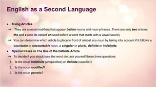 English as a Second Language
● Using Articles
➔ They are special modifiers that appear before nouns and noun phrases. There are only two articles:
the and a (and its variant an used before a word that starts with a vowel sound)
➔ You can determine which article to place in front of almost any noun by taking into account if it follows a
countable or uncountable noun, a singular or plural, definite or indefinite.
● Special Cases in The Use of the Definite Article
➔ To decide if you should use the word the, ask yourself these three questions:
1. Is the noun indefinite (unspecified) or definite (specific)?
2. Is the noun modified?
3. Is the noun generic?
 