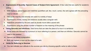 ● Expressions of Quantity: Special Cases of Subject-Verb Agreement: A few rules that are useful for academic
writing:
1. With fractions, percentages and indefinite quantifiers (all, few, much, some), the verb agrees with the preceding
noun or clause
2. The words majority and minority are used in a variety of ways
3. Expressions of time, money and distance usually take a singular verb
4. Adjectives preceded by the and used as plurals nouns take a plural verb
5. Expressions using the phrase number of depend on the meaning of the phrase
● Using Gerunds and Infinitives: Verb forms that can take the place of a noun in a sentence
➔ Some verbs are followed by a pronoun or noun referring to a person, and then an infinitive. Gerunds cannot be
used in this position
➔ Gerund can follow a preposition
➔ Both can replace a noun as the object of a verb
● Verbs for Referring to Sources
➔ You can indicate your attitude to the sources you cite by choosing specific verbs to refer to them.
 