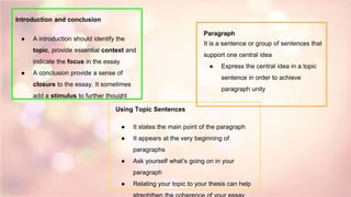 Introduction and conclusion
● A introduction should identify the
topic, provide essential context and
indicate the focus in the essay
● A conclusion provide a sense of
closure to the essay. It sometimes
add a stimulus to further thought
Paragraph
It is a sentence or group of sentences that
support one central idea
● Express the central idea in a topic
sentence in order to achieve
paragraph unity
Using Topic Sentences
● It states the main point of the paragraph
● It appears at the very beginning of
paragraphs
● Ask yourself what’s going on in your
paragraph
● Relating your topic to your thesis can help
 