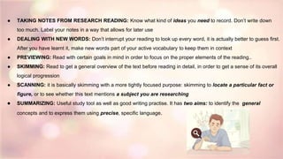 ● TAKING NOTES FROM RESEARCH READING: Know what kind of ideas you need to record. Don’t write down
too much. Label your notes in a way that allows for later use
● DEALING WITH NEW WORDS: Don’t interrupt your reading to look up every word, it is actually better to guess first.
After you have learnt it, make new words part of your active vocabulary to keep them in context
● PREVIEWING: Read with certain goals in mind in order to focus on the proper elements of the reading..
● SKIMMING: Read to get a general overview of the text before reading in detail, in order to get a sense of its overall
logical progression
● SCANNING: it is basically skimming with a more tightly focused purpose: skimming to locate a particular fact or
figure, or to see whether this text mentions a subject you are researching
● SUMMARIZING: Useful study tool as well as good writing practise. It has two aims: to identify the general
concepts and to express them using precise, specific language.
 