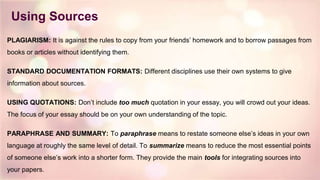 Using Sources
PLAGIARISM: It is against the rules to copy from your friends’ homework and to borrow passages from
books or articles without identifying them.
STANDARD DOCUMENTATION FORMATS: Different disciplines use their own systems to give
information about sources.
USING QUOTATIONS: Don’t include too much quotation in your essay, you will crowd out your ideas.
The focus of your essay should be on your own understanding of the topic.
PARAPHRASE AND SUMMARY: To paraphrase means to restate someone else’s ideas in your own
language at roughly the same level of detail. To summarize means to reduce the most essential points
of someone else’s work into a shorter form. They provide the main tools for integrating sources into
your papers.
 