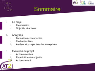 Sommaire

I.         Le projet
      •       Présentation
      •       Objectifs et actions

II.        Analyses
      •       Formations concurrentes
      •       Etudiants cibles
      I.      Analyse et prospection des entreprises

•          Evolution du projet
      •       Actions menées
      I.      Redéfinition des objectifs
      II.     Actions à venir
 