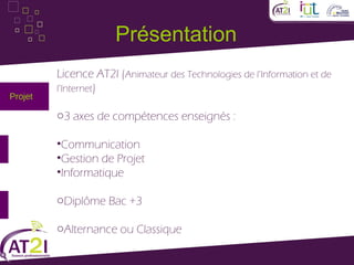 Présentation
         Licence AT2I (Animateur des Technologies de l’Information et de
         l’Internet)
Projet

         o3 axes de compétences enseignés :

         •Communication
         •Gestion de Projet
         •Informatique

         oDiplôme Bac +3

         oAlternance ou Classique
 