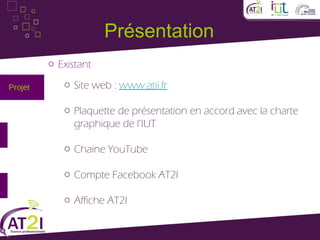 Présentation
         o Existant

Projet      o Site web : www.atii.fr

            o Plaquette de présentation en accord avec la charte
              graphique de l’IUT

            o Chaine YouTube

            o Compte Facebook AT2I

            o Affiche AT2I
 