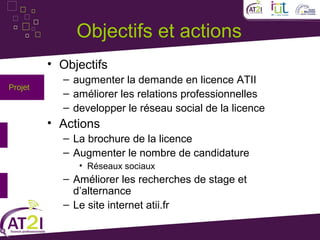 Objectifs et actions
         • Objectifs
           – augmenter la demande en licence ATII
Projet
           – améliorer les relations professionnelles
           – developper le réseau social de la licence
         • Actions
           – La brochure de la licence
           – Augmenter le nombre de candidature
              • Réseaux sociaux
           – Améliorer les recherches de stage et
             d’alternance
           – Le site internet atii.fr
 